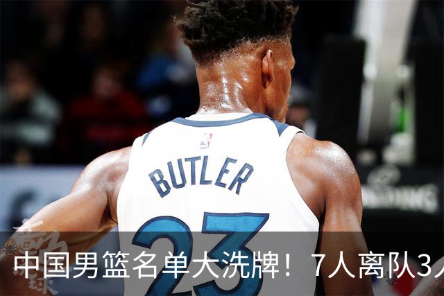 中国男篮名单大洗牌！7人离队3人锁定首发，曾凡博出局原因太可惜